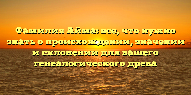 Фамилия Айма: все, что нужно знать о происхождении, значении и склонении для вашего генеалогического древа