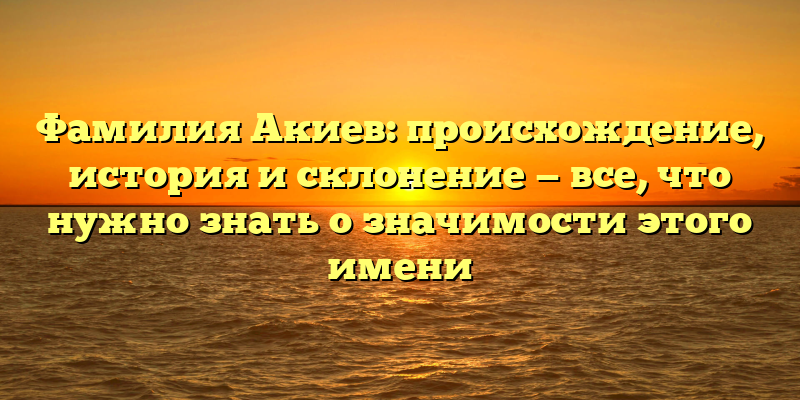 Фамилия Акиев: происхождение, история и склонение — все, что нужно знать о значимости этого имени