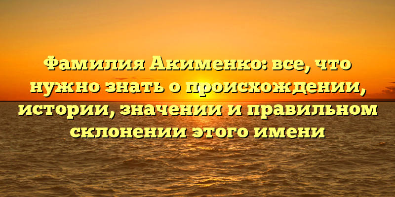 Фамилия Акименко: все, что нужно знать о происхождении, истории, значении и правильном склонении этого имени