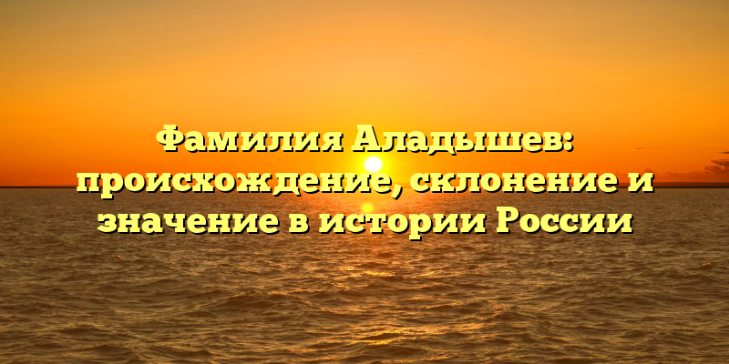 Фамилия Аладышев: происхождение, склонение и значение в истории России