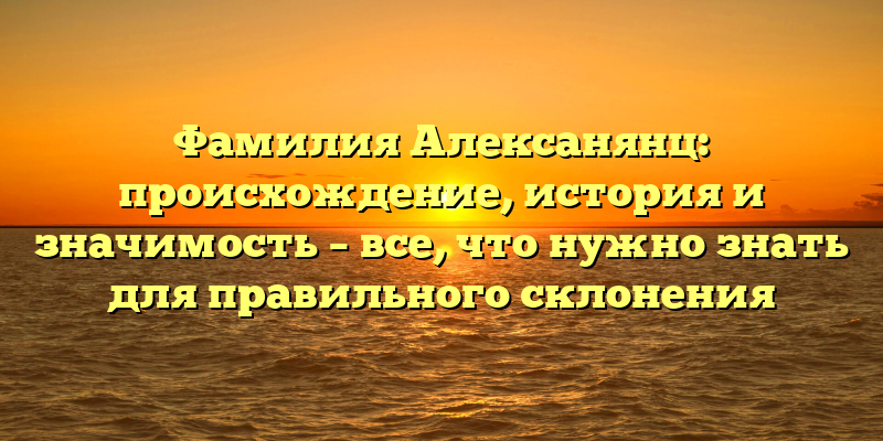 Фамилия Алексанянц: происхождение, история и значимость – все, что нужно знать для правильного склонения