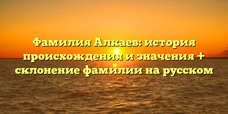 Фамилия Алкаев: история происхождения и значения + склонение фамилии на русском