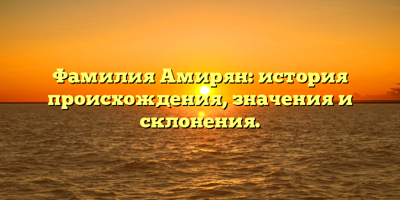 Фамилия Амирян: история происхождения, значения и склонения.