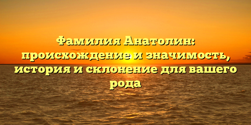 Фамилия Анатолин: происхождение и значимость, история и склонение для вашего рода