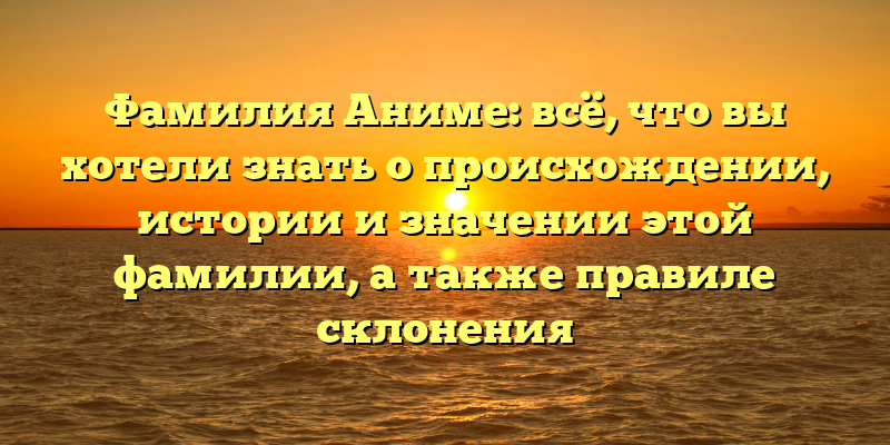Фамилия Аниме: всё, что вы хотели знать о происхождении, истории и значении этой фамилии, а также правиле склонения