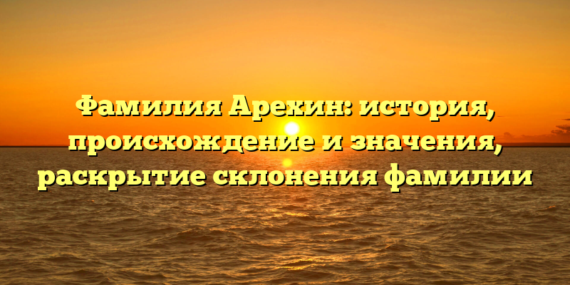 Фамилия Арехин: история, происхождение и значения, раскрытие склонения фамилии
