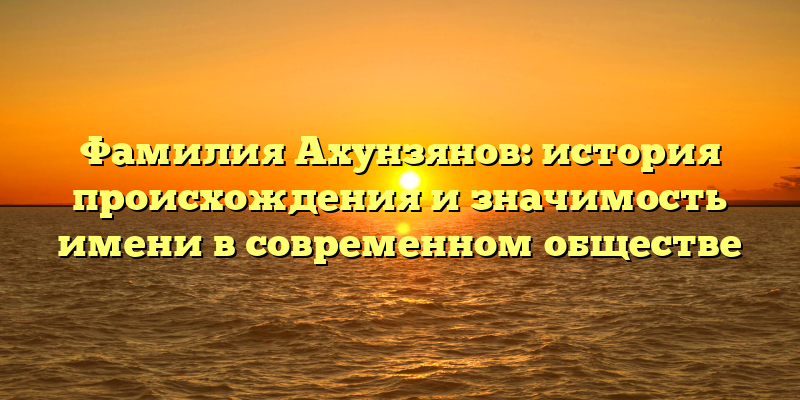 Фамилия Ахунзянов: история происхождения и значимость имени в современном обществе