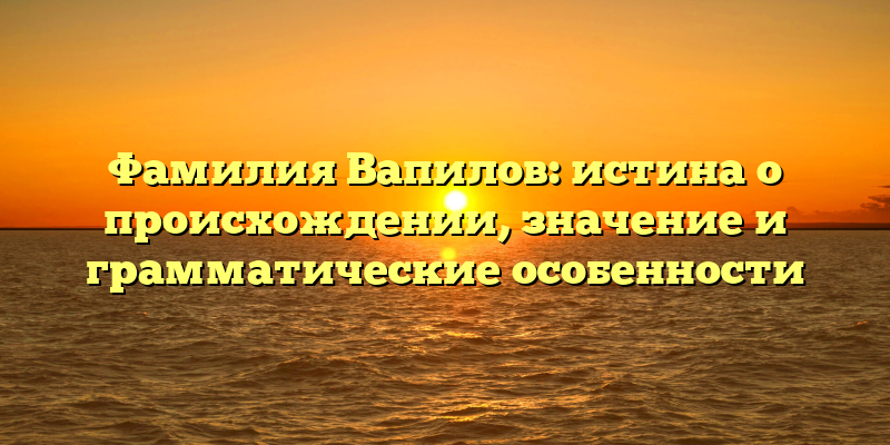 Фамилия Вапилов: истина о происхождении, значение и грамматические особенности