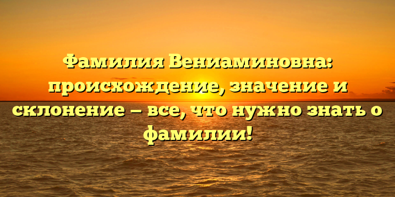 Фамилия Вениаминовна: происхождение, значение и склонение — все, что нужно знать о фамилии!