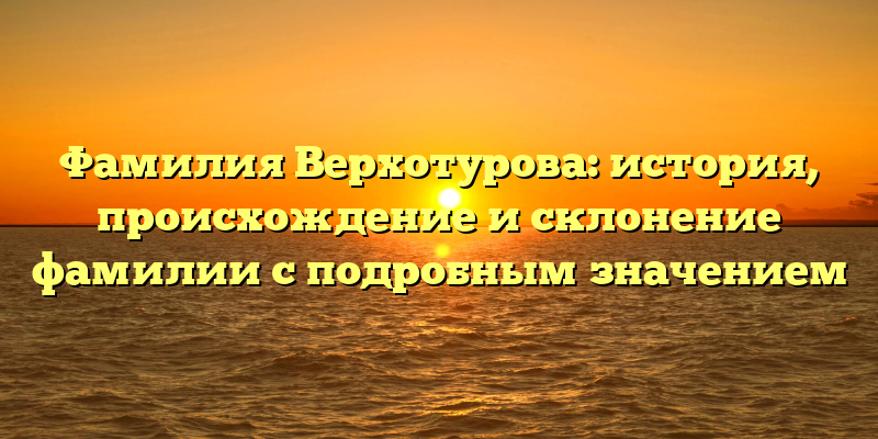 Фамилия Верхотурова: история, происхождение и склонение фамилии с подробным значением