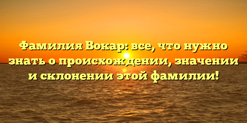 Фамилия Вокар: все, что нужно знать о происхождении, значении и склонении этой фамилии!