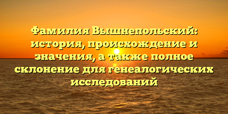 Фамилия Вышнепольский: история, происхождение и значения, а также полное склонение для генеалогических исследований