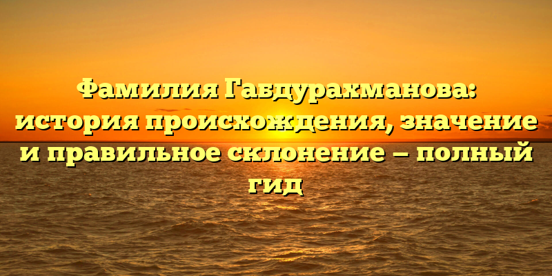 Фамилия Габдурахманова: история происхождения, значение и правильное склонение — полный гид