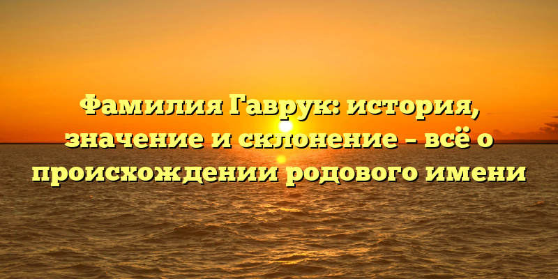 Фамилия Гаврук: история, значение и склонение – всё о происхождении родового имени