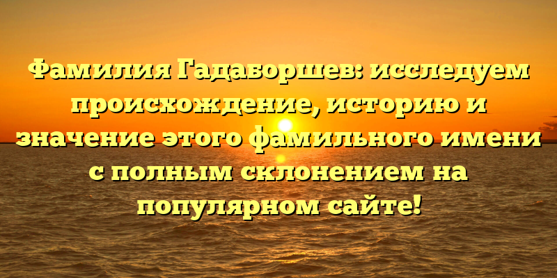 Фамилия Гадаборшев: исследуем происхождение, историю и значение этого фамильного имени с полным склонением на популярном сайте!