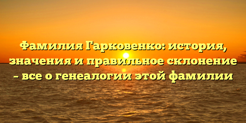 Фамилия Гарковенко: история, значения и правильное склонение – все о генеалогии этой фамилии