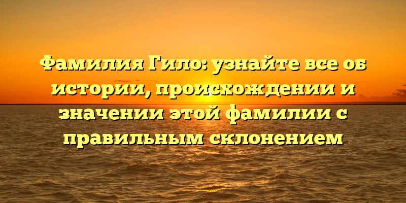 Фамилия Гило: узнайте все об истории, происхождении и значении этой фамилии с правильным склонением