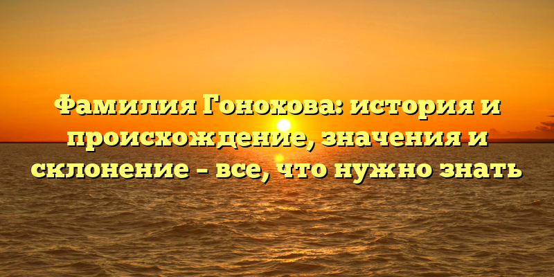 Фамилия Гонохова: история и происхождение, значения и склонение – все, что нужно знать