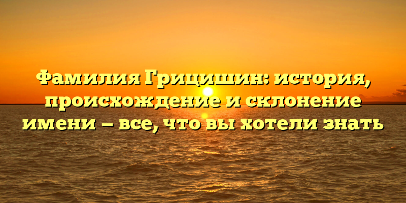 Фамилия Грицишин: история, происхождение и склонение имени — все, что вы хотели знать
