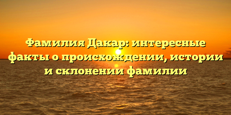 Фамилия Дакар: интересные факты о происхождении, истории и склонении фамилии