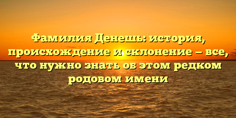Фамилия Денешь: история, происхождение и склонение — все, что нужно знать об этом редком родовом имени