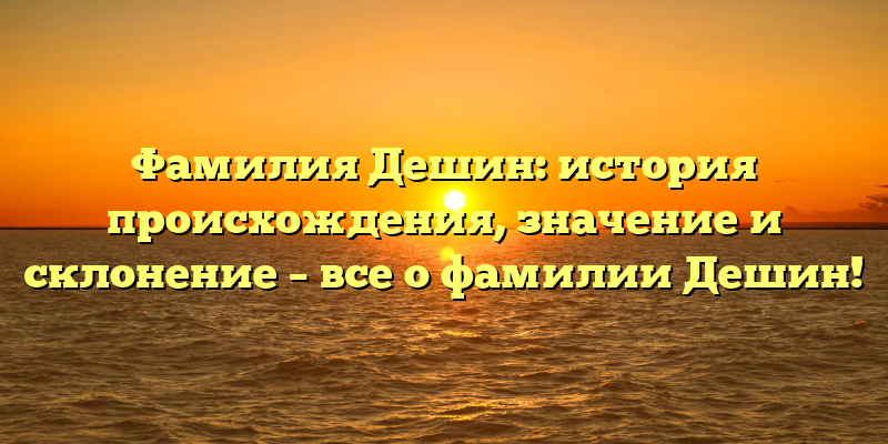 Фамилия Дешин: история происхождения, значение и склонение – все о фамилии Дешин!