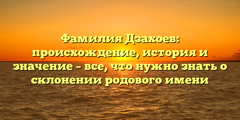 Фамилия Дзахоев: происхождение, история и значение – все, что нужно знать о склонении родового имени