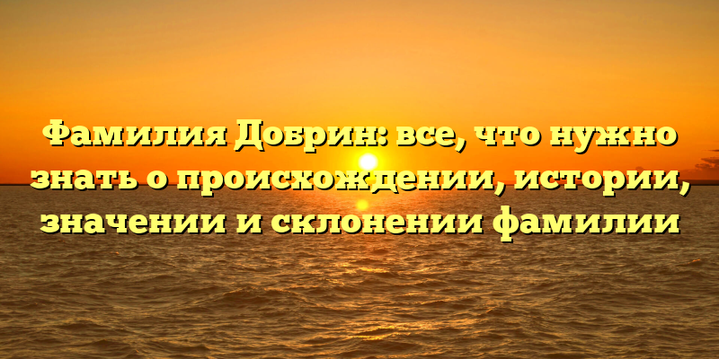 Фамилия Добрин: все, что нужно знать о происхождении, истории, значении и склонении фамилии