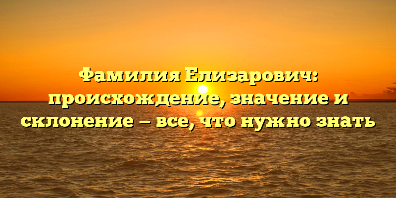 Фамилия Елизарович: происхождение, значение и склонение — все, что нужно знать
