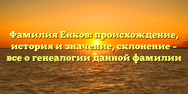 Фамилия Енков: происхождение, история и значение, склонение – все о генеалогии данной фамилии