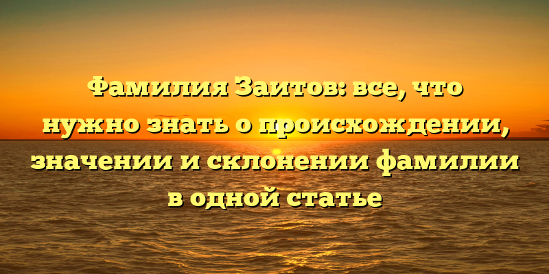 Фамилия Заитов: все, что нужно знать о происхождении, значении и склонении фамилии в одной статье