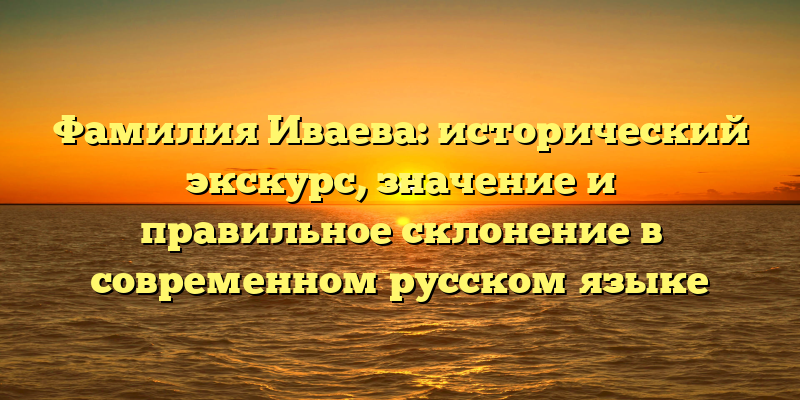 Фамилия Иваева: исторический экскурс, значение и правильное склонение в современном русском языке