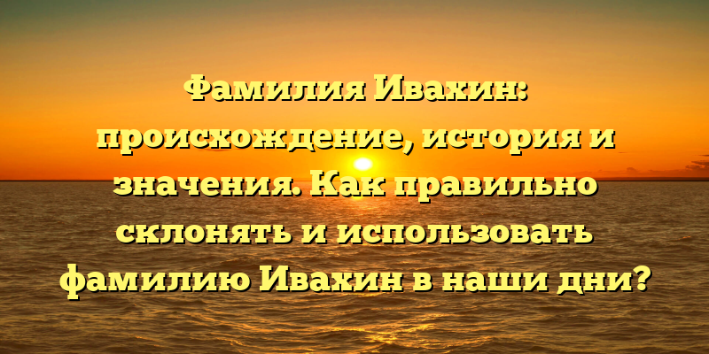 Фамилия Ивахин: происхождение, история и значения. Как правильно склонять и использовать фамилию Ивахин в наши дни?