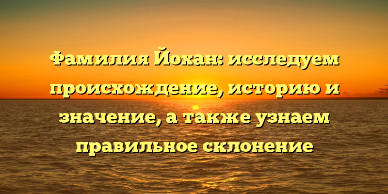 Фамилия Йохан: исследуем происхождение, историю и значение, а также узнаем правильное склонение