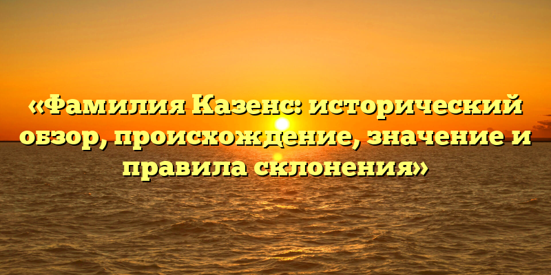 «Фамилия Казенс: исторический обзор, происхождение, значение и правила склонения»