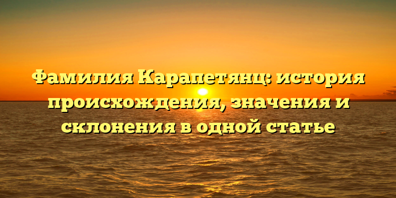 Фамилия Карапетянц: история происхождения, значения и склонения в одной статье