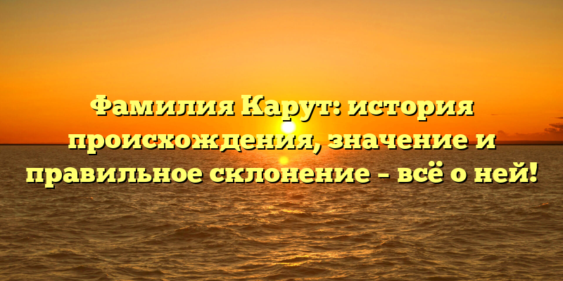Фамилия Карут: история происхождения, значение и правильное склонение – всё о ней!