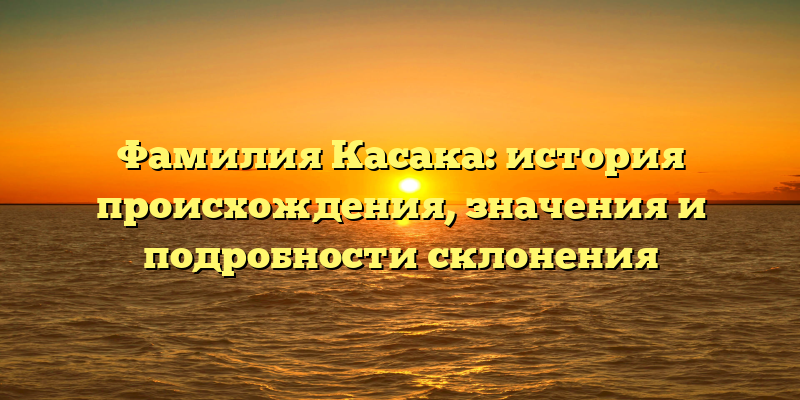 Фамилия Касака: история происхождения, значения и подробности склонения