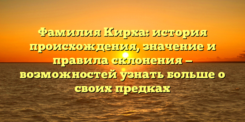 Фамилия Кирха: история происхождения, значение и правила склонения — возможностей узнать больше о своих предках