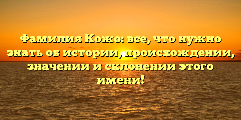 Фамилия Кожо: все, что нужно знать об истории, происхождении, значении и склонении этого имени!