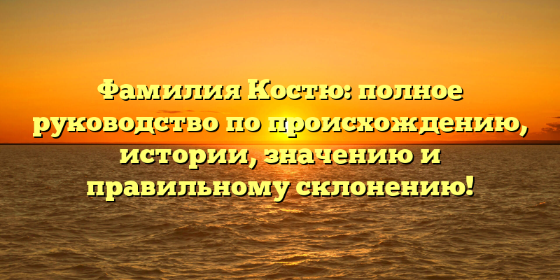 Фамилия Костю: полное руководство по происхождению, истории, значению и правильному склонению!
