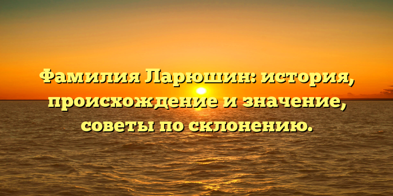 Фамилия Ларюшин: история, происхождение и значение, советы по склонению.
