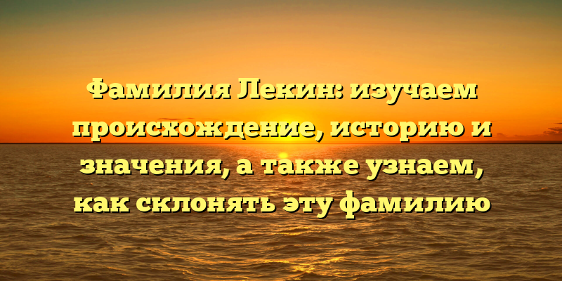 Фамилия Лекин: изучаем происхождение, историю и значения, а также узнаем, как склонять эту фамилию