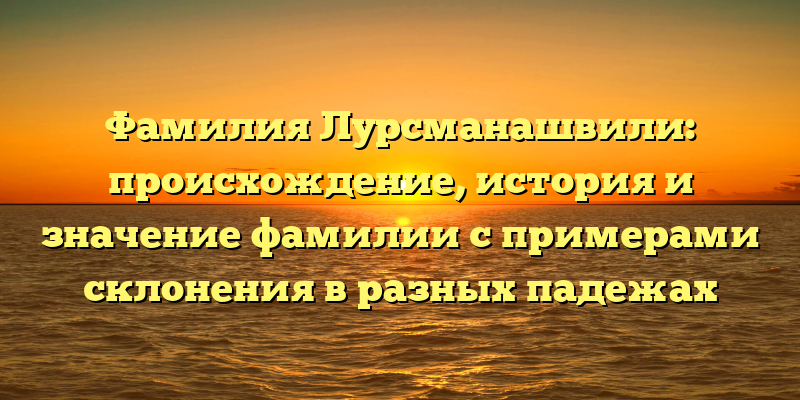 Фамилия Лурсманашвили: происхождение, история и значение фамилии с примерами склонения в разных падежах
