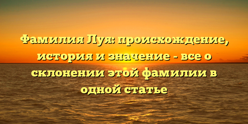 Фамилия Луя: происхождение, история и значение - все о склонении этой фамилии в одной статье