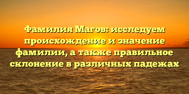 Фамилия Магов: исследуем происхождение и значение фамилии, а также правильное склонение в различных падежах