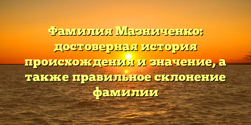 Фамилия Мазниченко: достоверная история происхождения и значение, а также правильное склонение фамилии