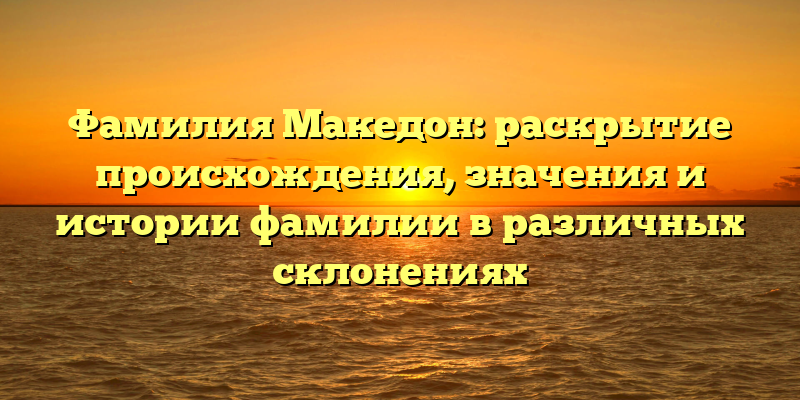 Фамилия Македон: раскрытие происхождения, значения и истории фамилии в различных склонениях