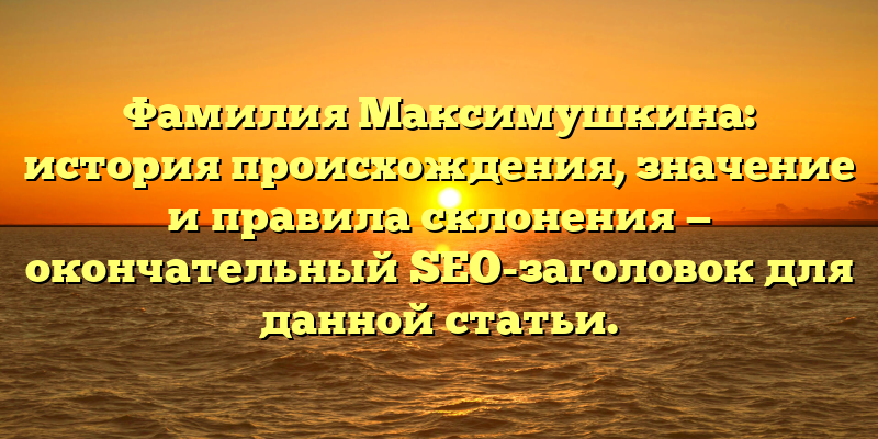 Фамилия Максимушкина: история происхождения, значение и правила склонения — окончательный SEO-заголовок для данной статьи.