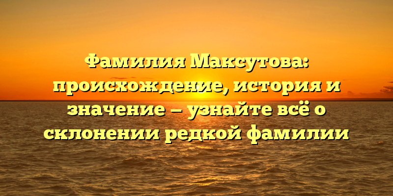 Фамилия Максутова: происхождение, история и значение — узнайте всё о склонении редкой фамилии